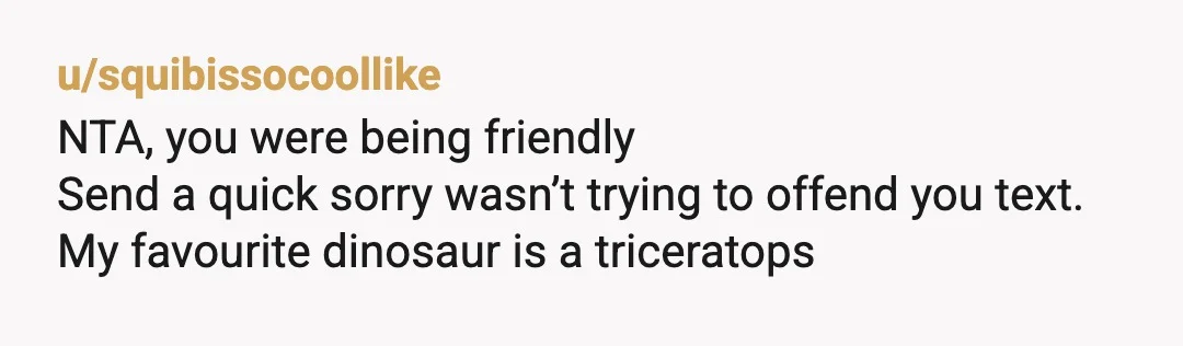 u/brokemillionaire572
NTA.
That person has issues and is most likely projecting.
Btw, the best dino is the mighty T-Rex, even though he has little arms.