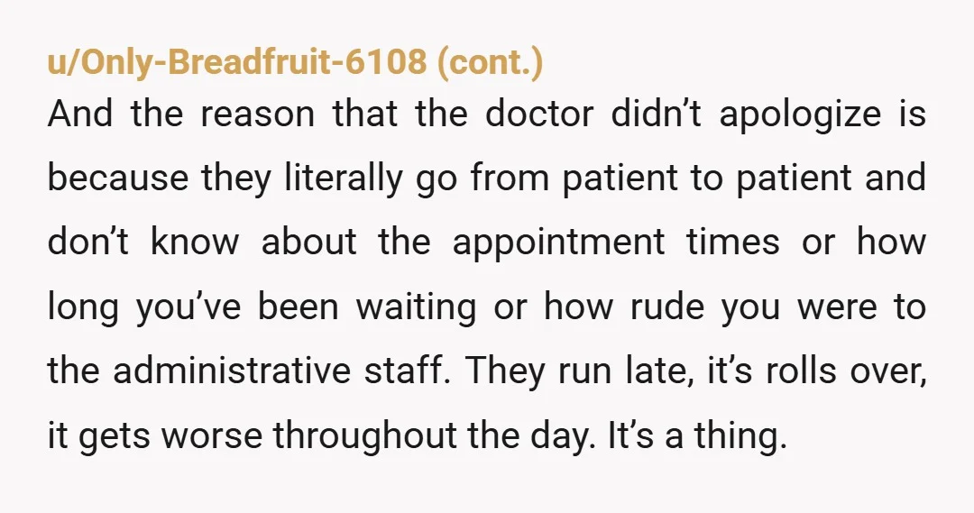 u/superpony123 Yta for the altitude. The doc was trying to make sure ALL their patients got the time they needed. It’s absolutely delusional to think scheduling an afternoon doctors appointment...