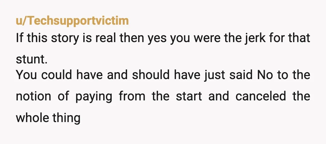 u/Techsupportvictim If this story is real then yes you were the jerk for that stunt. You could have and should have just said No to the notion of paying from...