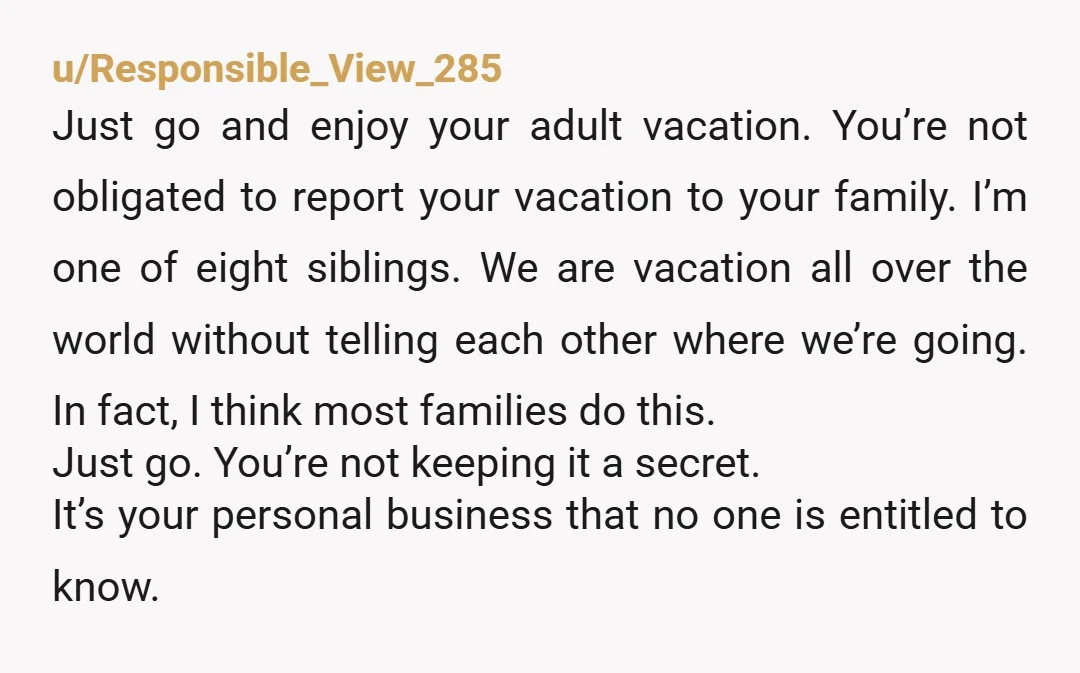 u/Responsible_View_285 Just go and enjoy your adult vacation. You’re not obligated to report your vacation to your family. I’m one of eight siblings. We are vacation all over the world...