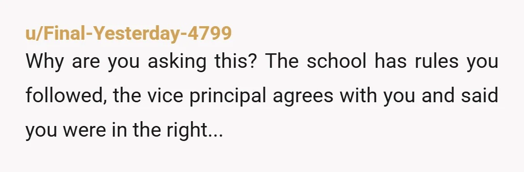 u/Final-Yesterday-4799
Why are you asking this? The school has rules you followed, the vice principal agrees with you and said you were in the right...