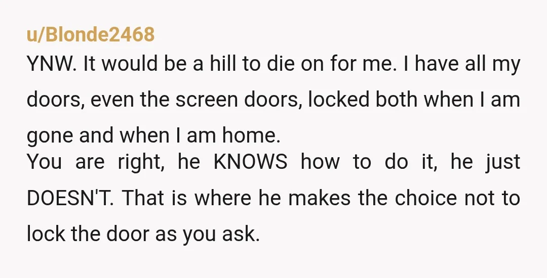 u/Blonde2468 YNW. It would be a hill to die on for me. I have all my doors, even the screen doors, locked both when I am gone and when I...