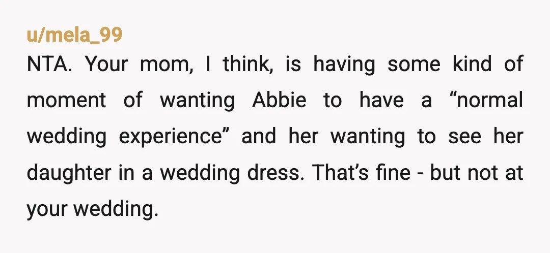 u/Diasies_inMyHair Your mother gave you an ultimatim. Respond to is as given: Tell her that you are sorry that putting Abby in a wedding dress for your wedding is more...