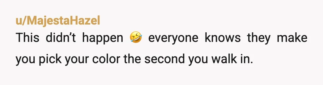 u/MajestaHazel
This didn’t happen 🤣 everyone knows they make you pick your color the second you walk in.
