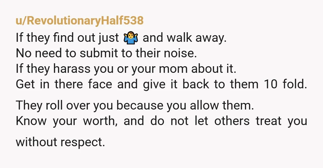 u/RevolutionaryHalf538 If they find out just 🤷♂️ and walk away. No need to submit to their noise. If they harass you or your mom about it. Get in there face...