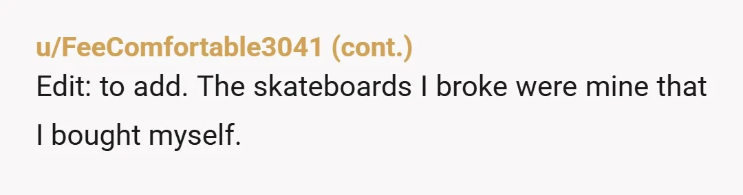 u/phyncke
Most skateboard can hold someone 200-250 so if he is over 300 then he might have broken your board.
You’re NTA for protecting your expensive equipment