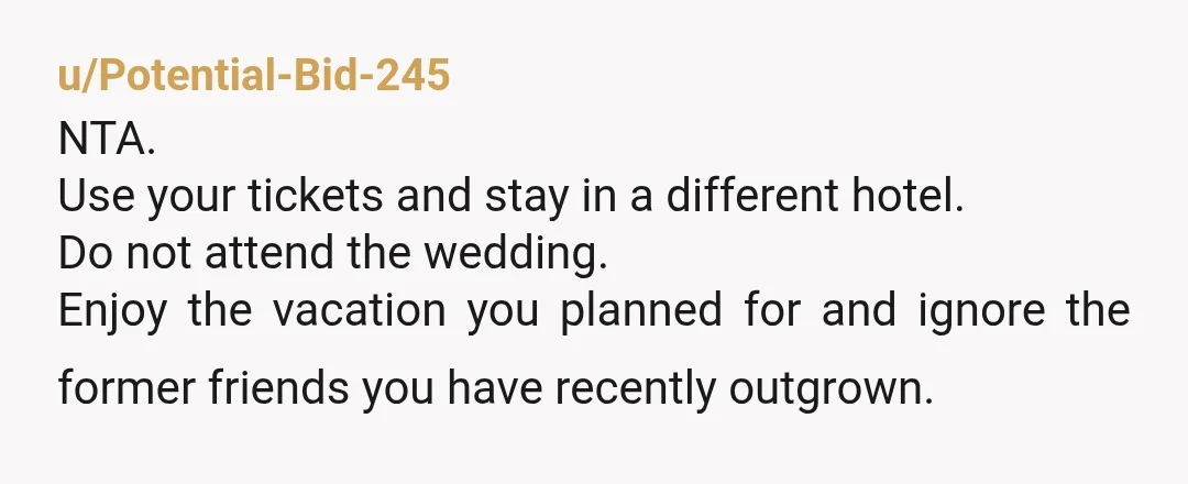 u/Potential-Bid-245 NTA. Use your tickets and stay in a different hotel. Do not attend the wedding. Enjoy the vacation you planned for and ignore the former friends you have recently...