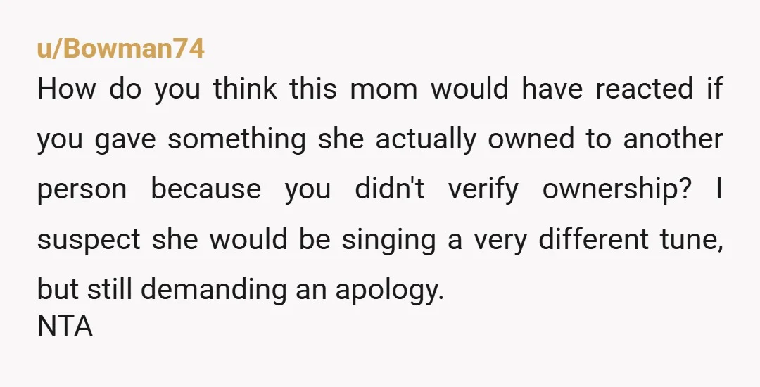 u/Bowman74 How do you think this mom would have reacted if you gave something she actually owned to another person because you didn't verify ownership? I suspect she would be...