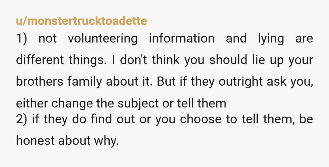 u/monstertrucktoadette 1) not volunteering information and lying are different things. I don't think you should lie up your brothers family about it. But if they outright ask you, either change...