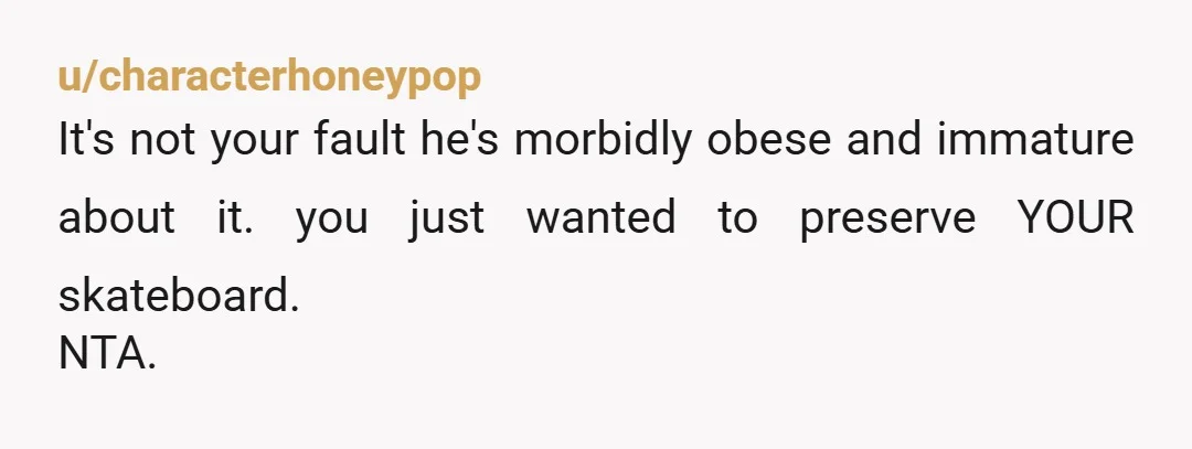 u/Dishtothefish NTA I think its fair even if he wasn't overweight for you to say no given on the price of the board. Also facts don't care about your feelings...