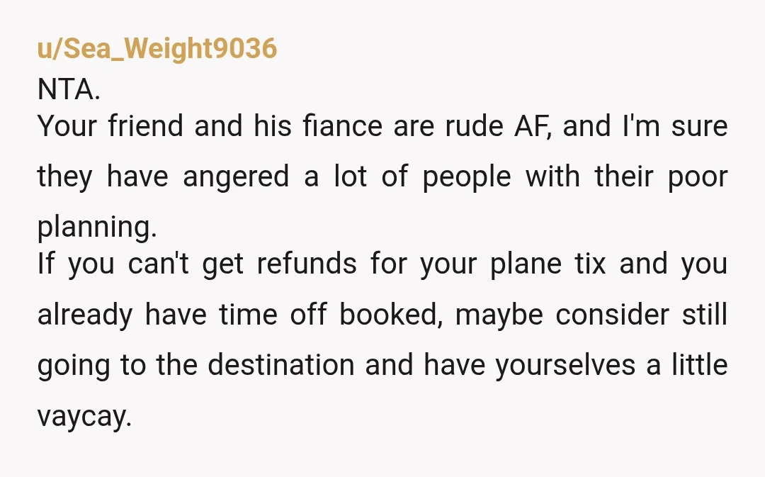 u/Sea_Weight9036 NTA. Your friend and his fiance are rude AF, and I'm sure they have angered a lot of people with their poor planning. If you can't get refunds for...