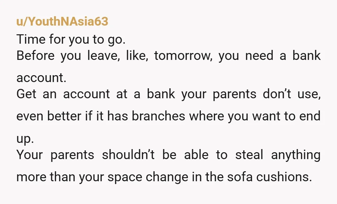 u/YouthNAsia63 Time for you to go. Before you leave, like, tomorrow, you need a bank account. Get an account at a bank your parents don’t use, even better if it...
