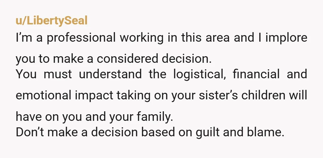 u/LibertySeal I’m a professional working in this area and I implore you to make a considered decision. You must understand the logistical, financial and emotional impact taking on your sister’s...