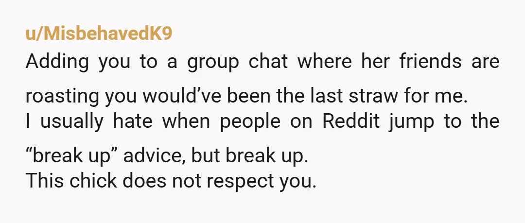 u/MisbehavedK9 Adding you to a group chat where her friends are roasting you would’ve been the last straw for me. I usually hate when people on Reddit jump to the...