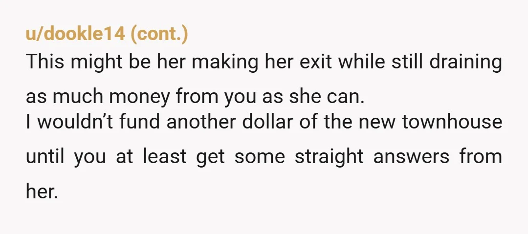 u/Unhappy_Energy_741
You can't live in the townhouse because she is living there with someone else while you bankroll her life.