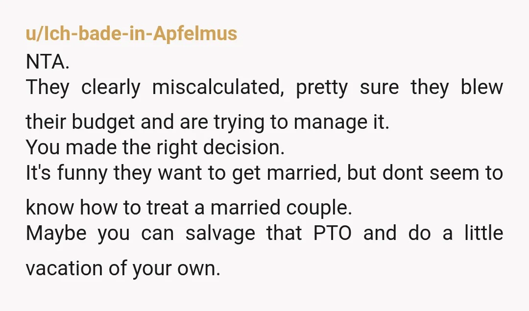 u/Ich-bade-in-Apfelmus NTA. They clearly miscalculated, pretty sure they blew their budget and are trying to manage it. You made the right decision. It's funny they want to get married, but...