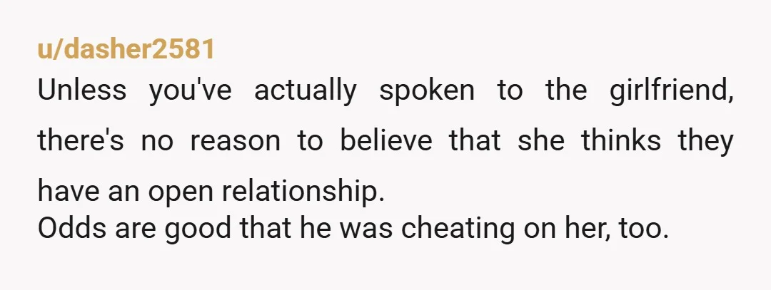 u/dasher2581 Unless you've actually spoken to the girlfriend, there's no reason to believe that she thinks they have an open relationship. Odds are good that he was cheating on her,...