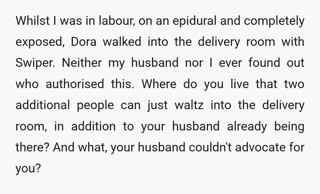 Whilst I was in labour, on an epidural and completely exposed, Dora walked into the delivery room with Swiper. Neither my husband nor I ever found out who authorised this....
