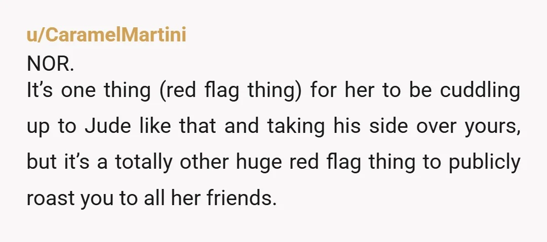 u/CaramelMartini NOR. It’s one thing (red flag thing) for her to be cuddling up to Jude like that and taking his side over yours, but it’s a totally other huge...