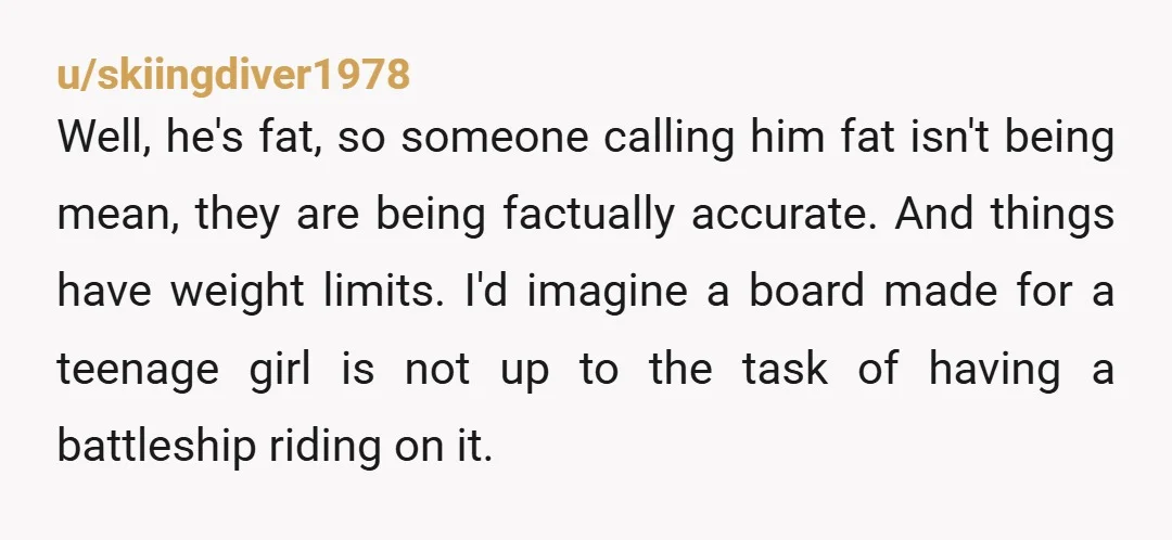 u/ourseveres NTA I'm pretty sure those things have weight limits, right?? if anything you were doing him a favor, it really could've broke and that kinda expensive mistake can ruin...