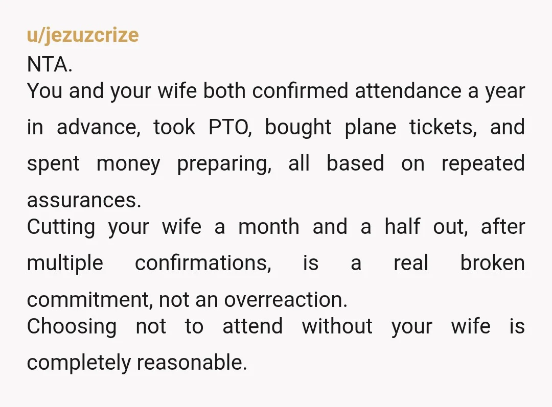 u/jezuzcrize NTA. You and your wife both confirmed attendance a year in advance, took PTO, bought plane tickets, and spent money preparing, all based on repeated assurances. Cutting your wife...
