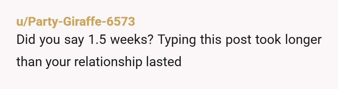u/Party-Giraffe-6573
Did you say 1.5 weeks? Typing this post took longer than your relationship lasted