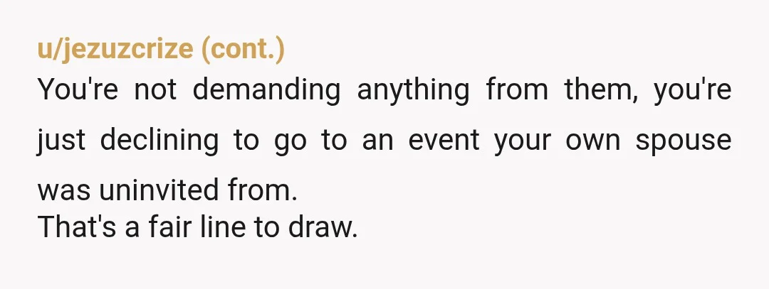 u/joshi38 NTA. They're free to invite or not invite who they wish, but you're free to make your own decisions based on that and they can't grumble when people start...