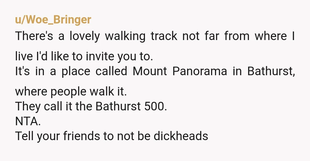 u/Woe_Bringer There's a lovely walking track not far from where I live I'd like to invite you to. It's in a place called Mount Panorama in Bathurst, where people walk...