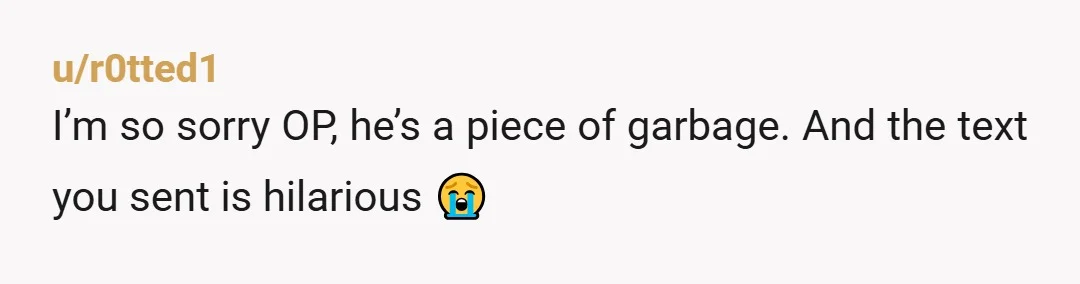 u/r0tted1
I’m so sorry OP, he’s a piece of garbage. And the text you sent is hilarious 😭