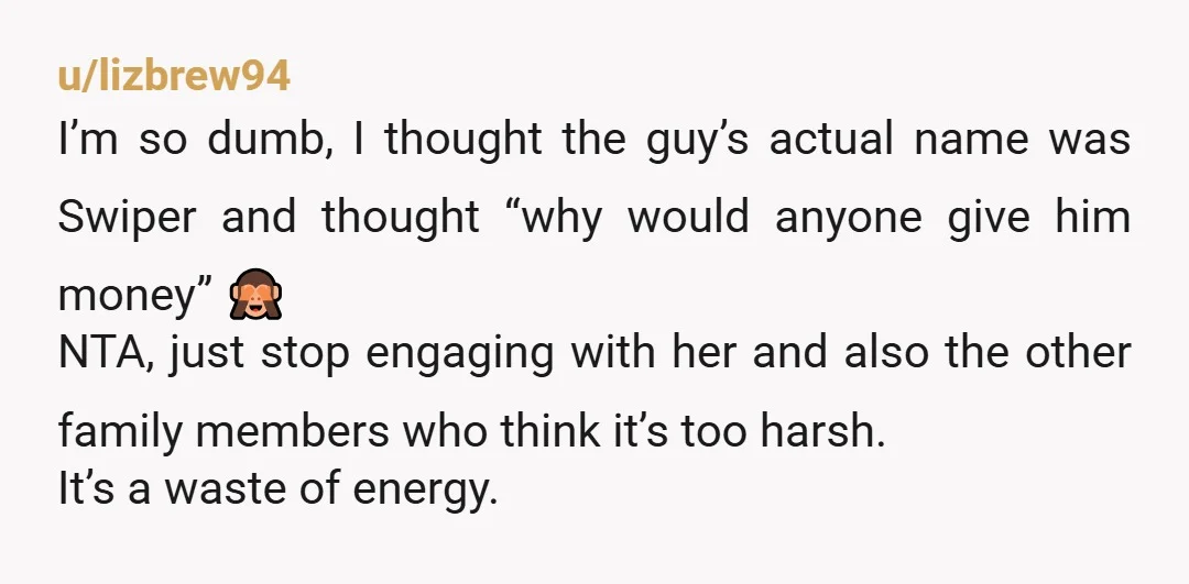 u/lizbrew94 I’m so dumb, I thought the guy’s actual name was Swiper and thought “why would anyone give him money” 🙈 NTA, just stop engaging with her and also the...