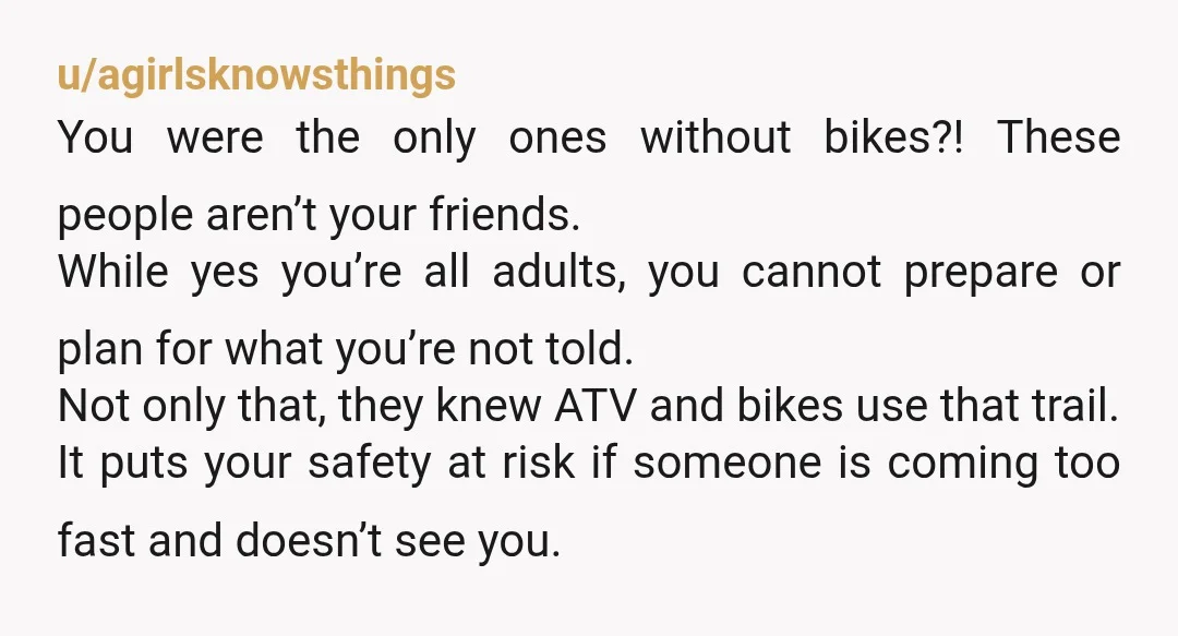 u/agirlsknowsthings You were the only ones without bikes?! These people aren’t your friends. While yes you’re all adults, you cannot prepare or plan for what you’re not told. Not only...