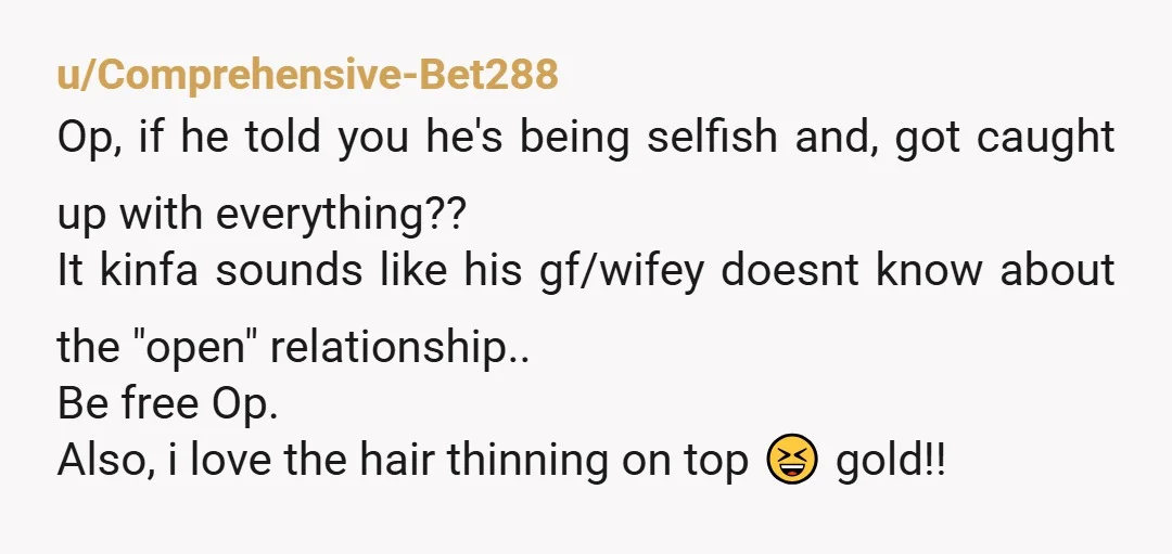u/Comprehensive-Bet288 Op, if he told you he's being selfish and, got caught up with everything?? It kinfa sounds like his gf/wifey doesnt know about the "open" relationship.. Be free Op....