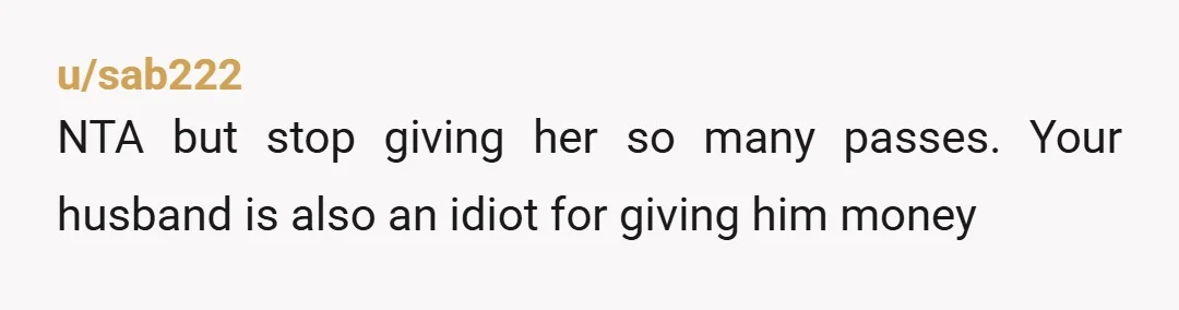 u/sab222
NTA but stop giving her so many passes. Your husband is also an idiot for giving him money