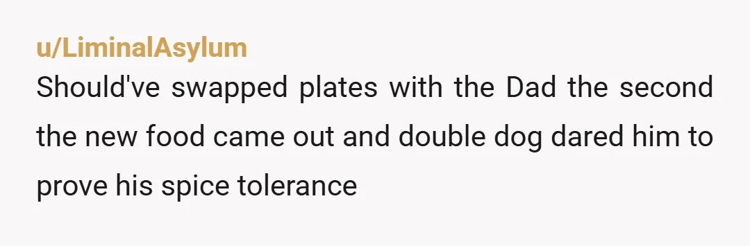 u/LiminalAsylum
Should've swapped plates with the Dad the second the new food came out and double dog dared him to prove his spice tolerance 