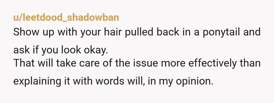 u/leetdood_shadowban Show up with your hair pulled back in a ponytail and ask if you look okay. That will take care of the issue more effectively than explaining it with...