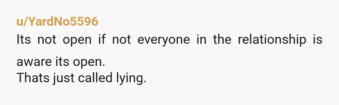 u/YardNo5596
Its not open if not everyone in the relationship is aware its open.
Thats just called lying.
