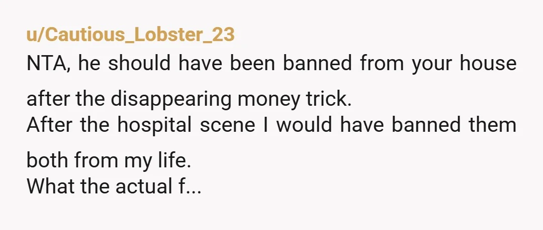 u/Cautious_Lobster_23 NTA, he should have been banned from your house after the disappearing money trick. After the hospital scene I would have banned them both from my life. What the...