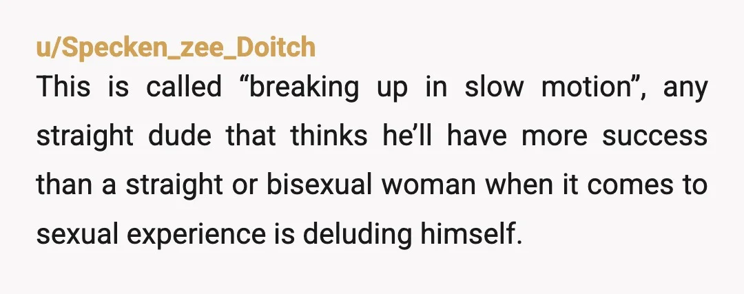 u/Specken_zee_Doitch This is called “breaking up in slow motion”, any straight dude that thinks he’ll have more success than a straight or bisexual woman when it comes to sexual experience...