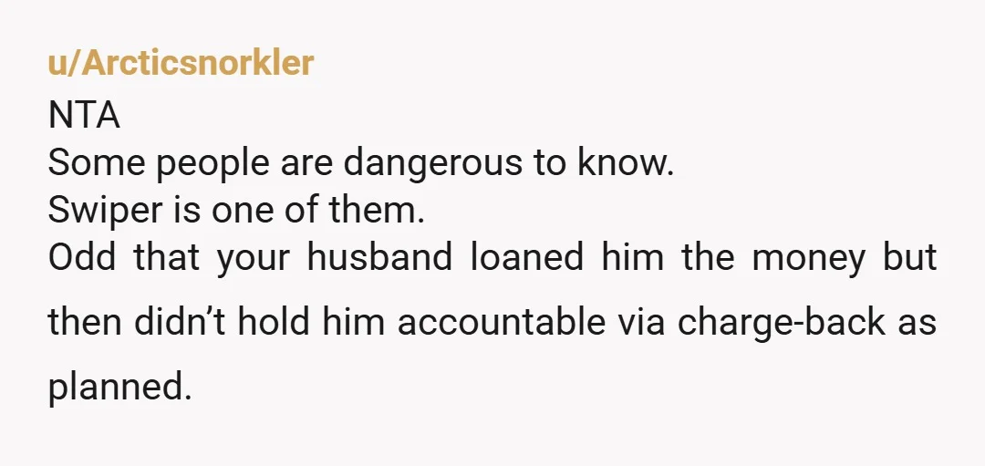 u/Arcticsnorkler NTA Some people are dangerous to know. Swiper is one of them. Odd that your husband loaned him the money but then didn’t hold him accountable via charge-back as...