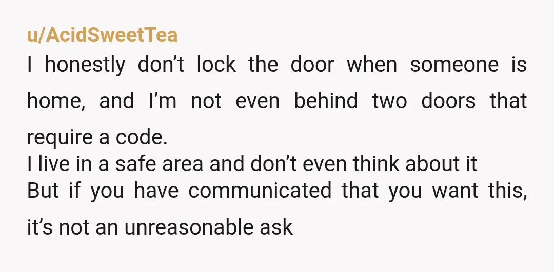 u/Aggressive_Cloud2002
Not wrong! It's a very easy thing to do, and he's choosing his own convenience and arrogance over your perception of safety in your own apartment.
