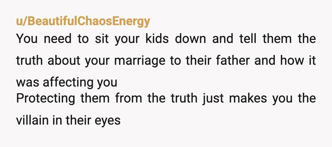 u/AppleDelight1970 I get it. When I ended my marriage my kids blamed me. Now that they're in their twenties, the things that my ex husband did that drove me out...
