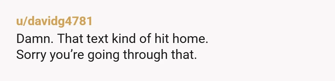 u/davidg4781
Damn. That text kind of hit home.
Sorry you’re going through that.