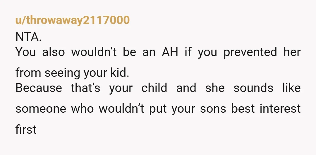 u/throwaway2117000 NTA. You also wouldn’t be an AH if you prevented her from seeing your kid. Because that’s your child and she sounds like someone who wouldn’t put your sons...