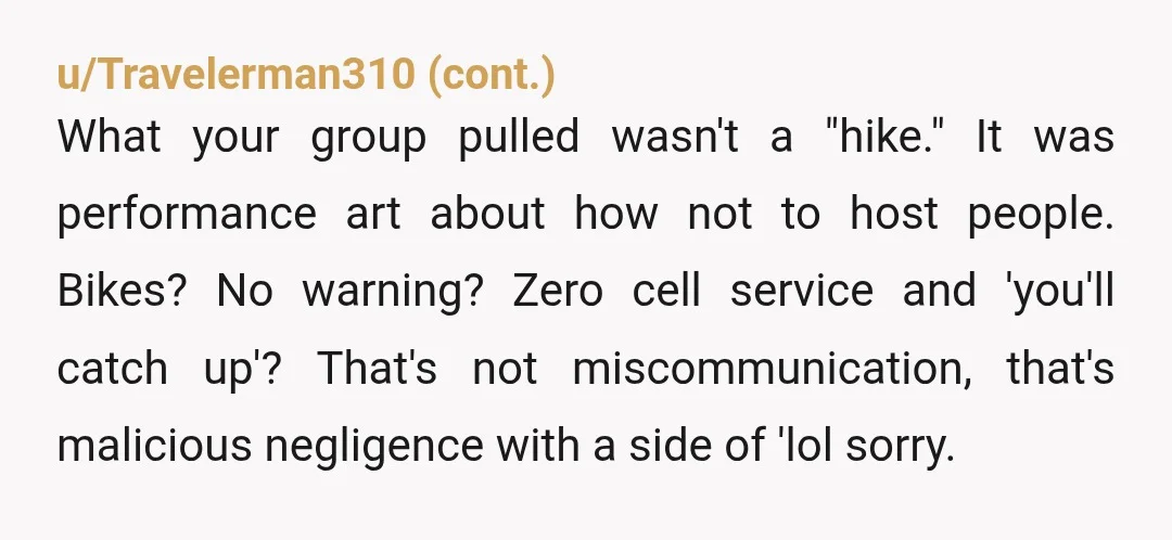 u/Iplaythebaboon NTA This sounds like they were at best uncaring in whether or not you were prepared enough to enjoy their bike ride and at worst hoping you’d get hurt....