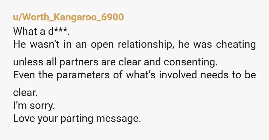 u/Worth_Kangaroo_6900 What a d***. He wasn’t in an open relationship, he was cheating unless all partners are clear and consenting. Even the parameters of what’s involved needs to be clear....