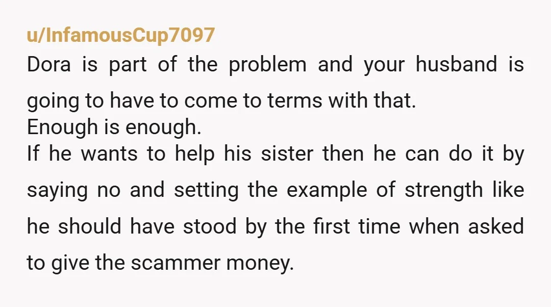 u/InfamousCup7097 Dora is part of the problem and your husband is going to have to come to terms with that. Enough is enough. If he wants to help his sister...