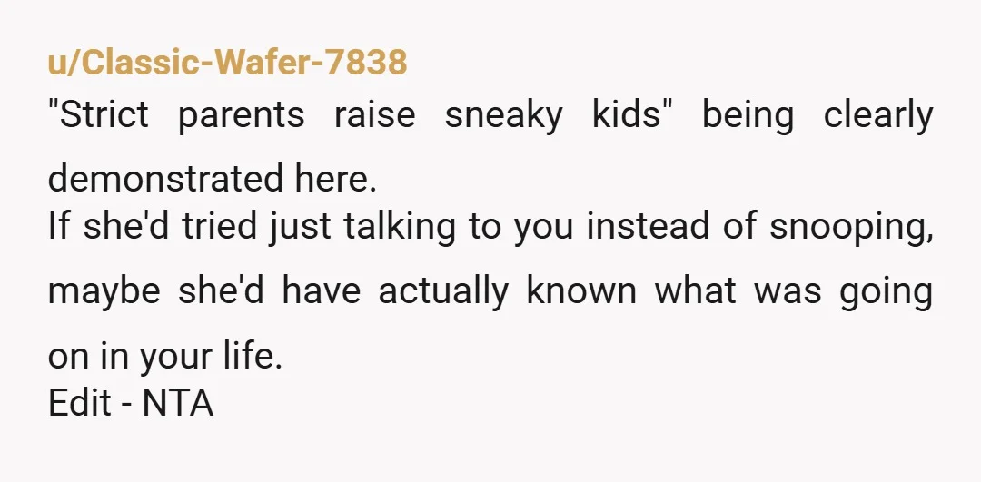 u/Classic-Wafer-7838 "Strict parents raise sneaky kids" being clearly demonstrated here. If she'd tried just talking to you instead of snooping, maybe she'd have actually known what was going on in...