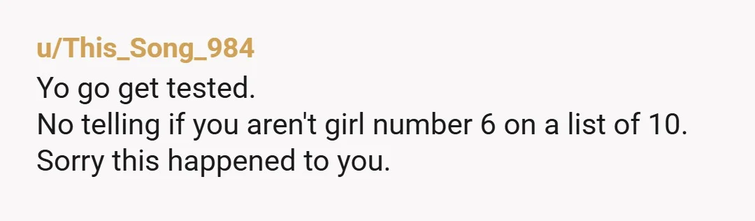 u/This_Song_984
Yo go get tested.
No telling if you aren't girl number 6 on a list of 10.
Sorry this happened to you.