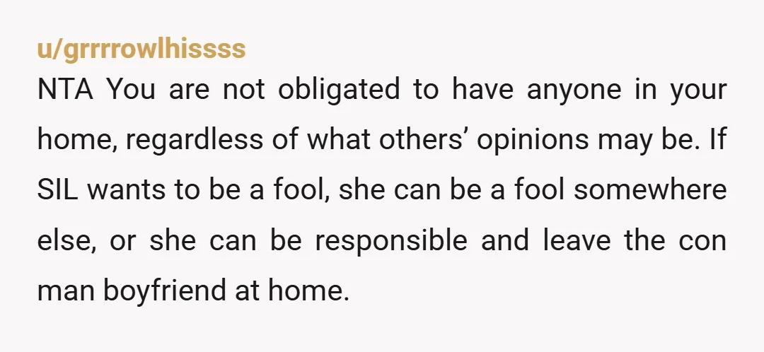 u/grrrrowlhissss NTA You are not obligated to have anyone in your home, regardless of what others’ opinions may be. If SIL wants to be a fool, she can be a...