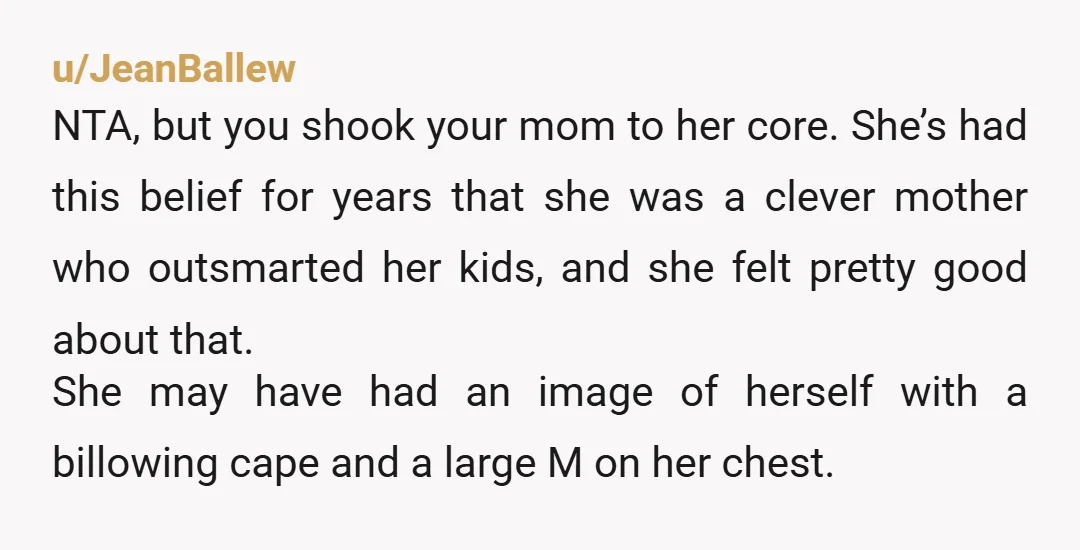 u/JeanBallew NTA, but you shook your mom to her core. She’s had this belief for years that she was a clever mother who outsmarted her kids, and she felt pretty...